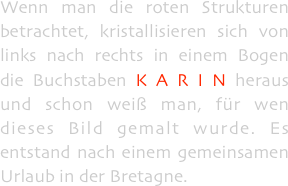 Wenn man die roten Strukturen betrachtet, kristallisieren sich von links nach rechts in einem Bogen die Buchstaben K A R I N heraus und schon weiß man, für wen dieses Bild gemalt wurde. Es entstand nach einem gemeinsamen Urlaub in der Bretagne.