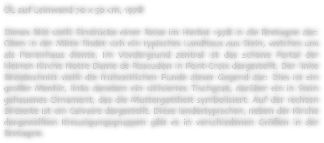 ÖL auf Leinwand 70 x 50 cm, 1978

Dieses Bild stellt Eindrücke einer Reise im Herbst 1978 in die Bretagne dar: Oben in der Mitte findet sich ein typisches Landhaus aus Stein, welches uns als Ferienhaus diente. Im Vordergrund zentral ist das schöne Portal der kleinen Kirche Notre Dame de Roscudon in Pont-Croix dargestellt. Der linke Bildabschnitt stellt die frühzeitlichen Funde dieser Gegend dar: Dies ist ein großer Menhir, links daneben ein stilisiertes Tischgrab, darüber ein in Stein gehauenes Ornament, das die Muttergottheit symbolisiert. Auf der rechten Bildseite ist ein Calvaire dargestellt. Diese landestypischen, neben der Kirche dargestellten Kreuzigungsgruppen gibt es in verschiedenen Größen in der Bretagne.
