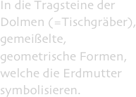 In die Tragsteine der Dolmen (=Tischgräber), gemeißelte, geometrische Formen, welche die Erdmutter symbolisieren.