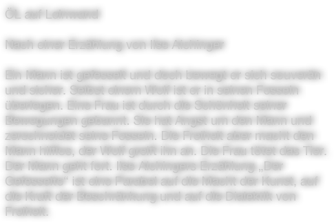 ÖL auf Leinwand

Nach einer Erzählung von Ilse Aichinger

Ein Mann ist gefesselt und doch bewegt er sich souverän und sicher. Selbst einem Wolf ist er in seinen Fesseln überlegen. Eine Frau ist durch die Schönheit seiner Bewegungen gebannt. Sie hat Angst um den Mann und zerschneidet seine Fesseln. Die Freiheit aber macht den Mann hilflos, der Wolf greift ihn an. Die Frau tötet das Tier. Der Mann geht fort. Ilse Aichingers Erzählung „Der Gefesselte“ ist eine Parabel auf die Macht der Kunst, auf die Kraft der Beschränkung und auf die Dialektik von Freiheit.