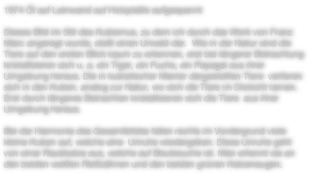 1974 Öl auf Leinwand auf Holzplatte aufgespannt

Dieses Bild im Stil des Kubismus, zu dem ich durch das Werk von Franz Marc angeregt wurde, stellt einen Urwald dar.  Wie in der Natur sind die Tiere auf den ersten Blick kaum zu erkennen, erst bei längerer Betrachtung kristallisieren sich u. a. ein Tiger, ein Fuchs, ein Papagei aus ihrer Umgebung heraus. Die in kubistischer Manier dargestellten Tiere  verlieren sich in den Kuben, analog zur Natur, wo sich die Tiere im Dickicht tarnen. Erst durch längeres Betrachten kristallisieren sich die Tiere  aus ihrer Umgebung heraus.

Bei der Harmonie des Gesamtbildes fallen rechts im Vordergrund viele kleine Kuben auf, welche eine  Unruhe wiedergeben. Diese Unruhe geht von einer Raubkatze aus, welche auf Beutesuche ist. Man erkennt sie an den beiden weißen Reißzähnen und den beiden grünen Katzenaugen.