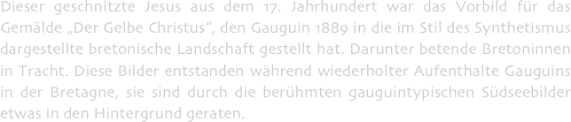 Dieser geschnitzte Jesus aus dem 17. Jahrhundert war das Vorbild für das Gemälde „Der Gelbe Christus”, den Gauguin 1889 in die im Stil des Synthetismus dargestellte bretonische Landschaft gestellt hat. Darunter betende Bretoninnen in Tracht. Diese Bilder entstanden während wiederholter Aufenthalte Gauguins in der Bretagne, sie sind durch die berühmten gauguintypischen Südseebilder etwas in den Hintergrund geraten.