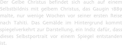 Der Gelbe Christus befindet sich auch auf einem Selbstbildnis mit gelbem Christus, das Gaugin 1889 malte, nur wenige Wochen vor seiner ersten Reise nach Tahiti. Das Gemälde im Hintergrund kommt spiegelverkehrt zur Darstellung, ein Indiz dafür, dass dieses Selbstportrait vor einem Spiegel entstanden ist.
